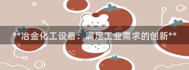 新宝gg登录不了是什么原因：**冶金化工设备：满足